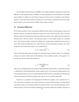 The full width at the half maximum (FWHM) is the accepted standard of measuring the width of the
diffraction. In the kinematical theory, FWHM is inversely proportional to the total thickness of the sample
being irradiated. In addition, the total observed intensity will also increase in proportion to the thickness
squared. As result, the observed intensity, according to the current theory, will progressively become a delta
function which is not accurate portrayal of XRD of thick samples ( microns).
3.5 Dynamical Diffraction
For the bulk near-perfect crystals, the dynamical diffraction theory offers an electromagnetic solution with
Maxwell’s equations describing the interactions between the X-rays and the materials. One of the main
difference between the kinematical and dynamical diffraction theories is the coupling between incident and
diffracted waves within the material. The illustration, Figure 3.9, show shaded triangle abc of coupling
waves. The dynamical solution considers the multiple events simultaneously, integrating the interactions of
waves (both incident and diffracted waves) within the matrix of the given boundary conditions. For a bulk
sample, the classical dynamical solution is very straightforward:
Ih Η Sign nr Η2
1 (3.4)
where Ih is the observable intensity of rocking curve. Based from Authier’s book [5], Figure 3.7 is a traditional
rocking curve based on bulk material in 004 reﬂection of GaAs (Gallium arsenide). The equation 3.4 is
basically just a function of deviation parameter, Η.
Η
Θ ΘB sin 2ΘB Χo
ΧhΧh
(3.5)
where the ΘB is the Bragg angle of given material, the polarizability (represented by Χ) in directions (incident
(o), diffracted (h), and back-diffracted (h), and the angular scan (Θ). For much more in-depth reading on the
classical dynamical theory, the review article by Batterman and Cole [59] is recommended. For the discussion
of the wave interactions within the crystalline matrix, please refer to an article by Slater [60].
The dielectric susceptibility is the integral part of the Maxwell’s equations, and is assumed to be con-
stant. This primary assumption is one of the pivotal issues in classical dynamical theory, and unfortunately
is the major weakness in constructing solutions for modern structures such as thin ﬁlm technology. The il-
lustration (Figure 3.8 shows the schematics behind the basic dynamical diffraction modelling. The layers of
18
 