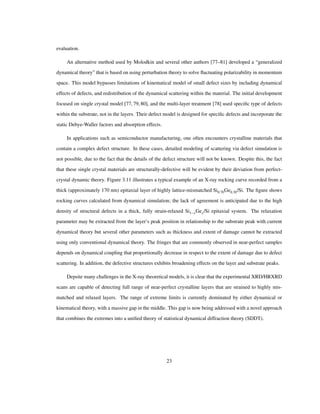 evaluation.
An alternative method used by Molodkin and several other authors [77–81] developed a “generalized
dynamical theory” that is based on using perturbation theory to solve ﬂuctuating polarizability in momentum
space. This model bypasses limitations of kinematical model of small defect sizes by including dynamical
effects of defects, and redistribution of the dynamical scattering within the material. The initial development
focused on single crystal model [77,79,80], and the multi-layer treatment [78] used speciﬁc type of defects
within the substrate, not in the layers. Their defect model is designed for speciﬁc defects and incorporate the
static Debye-Waller factors and absorption effects.
In applications such as semiconductor manufacturing, one often encounters crystalline materials that
contain a complex defect structure. In these cases, detailed modeling of scattering via defect simulation is
not possible, due to the fact that the details of the defect structure will not be known. Despite this, the fact
that these single crystal materials are structurally-defective will be evident by their deviation from perfect-
crystal dynamic theory. Figure 3.11 illustrates a typical example of an X-ray rocking curve recorded from a
thick (approximately 170 nm) epitaxial layer of highly lattice-mismatched Si0.70Ge0.30/Si. The ﬁgure shows
rocking curves calculated from dynamical simulation; the lack of agreement is anticipated due to the high
density of structural defects in a thick, fully strain-relaxed Si1 xGex/Si epitaxial system. The relaxation
parameter may be extracted from the layer’s peak position in relationship to the substrate peak with current
dynamical theory but several other parameters such as thickness and extent of damage cannot be extracted
using only conventional dynamical theory. The fringes that are commonly observed in near-perfect samples
depends on dynamical coupling that proportionally decrease in respect to the extent of damage due to defect
scattering. In addition, the defective structures exhibits broadening effects on the layer and substrate peaks.
Depsite many challenges in the X-ray theoretical models, it is clear that the experimental XRD/HRXRD
scans are capable of detecting full range of near-perfect crystalline layers that are strained to highly mis-
matched and relaxed layers. The range of extreme limits is currently dominated by either dynamical or
kinematical theory, with a massive gap in the middle. This gap is now being addressed with a novel approach
that combines the extremes into a uniﬁed theory of statistical dynamical diffraction theory (SDDT).
23
 