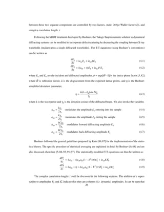 between these two separate components are controlled by two factors, static Debye-Waller factor (E), and
complex correlation length, Τ.
Following the SDDT treatment developed by Bushuev, the Takagi-Taupin numeric solution to dynamical
diffracting systems can be modiﬁed to incorporate defect scattering by decreasing the coupling between X-ray
waveﬁelds (incident plus a single diffracted waveﬁelds). The T-T equations (using Bushuev’s conventions)
can be written as
dEo
dz
iaooEo iaohΦEh (4.1)
dEh
dz
i ahh Η Eh iahoΦ Eo (4.2)
where Eo and Eh are the incident and diffracted amplitudes, Φ exp iH u is the lattice phase factor [5,82]
where H is reﬂection vector, u is the displacement from the expected lattice points, and Η is the Bushuev
simpliﬁed deviation parameter,
Η
k Θ ΘB sin 2ΘB
Γh
(4.3)
where k is the wavevector and Γh is the direction cosine of the diffracted beam. We also invoke the variables
aoo
kΧo
2Γo
:modulates the amplitude Eo entering into the sample (4.4)
ahh
kΧo
2Γh
:modulates the amplitude Eh exiting the sample (4.5)
aoh
kCΧh
2Γo
:modulates forward diffracting amplitude Eh (4.6)
aho
kCΧh
2Γh
:modulates back diffracting amplitude Eo (4.7)
Bushuev followed the general guidelines proposed by Kato [86,87] for the implementation of the statis-
tical theory. The speciﬁc procedure of statistical averaging are explained in detail by Bushuev [6,64] and are
also discussed elsewhere [5,88–93,95–97]. The statistically-modiﬁed T-T equations can then be written as:
dEc
o
dz
i aoo i aohaho 1 E2
Τ Ec
o iaohEEc
h (4.8)
dE
c
h
dz
i ahh Η i aohaho 1 E2
Τ Ec
h iahoEEc
o (4.9)
The complex correlation length (Τ) will be discussed in the following sections. The addition of c super-
scripts to amplitudes Ec
o and E
c
h indicate that they are coherent (i.e. dynamic) amplitudes. It can be seen that
26
 