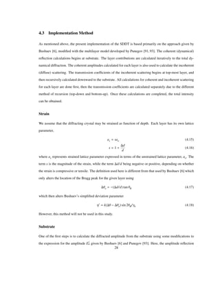4.3 Implementation Method
As mentioned above, the present implementation of the SDDT is based primarily on the approach given by
Bushuev [6], modiﬁed with the multilayer model developed by Punegov [91,93]. The coherent (dynamical)
reﬂection calculations begins at substrate. The layer contributions are calculated iteratively to the total dy-
namical diffraction. The coherent amplitudes calculated for each layer is also used to calculate the incoherent
(diffuse) scattering. The transmission coefﬁcients of the incoherent scattering begins at top-most layer, and
then recursively calculated downward to the substrate. All calculations for coherent and incoherent scattering
for each layer are done ﬁrst, then the transmission coefﬁcients are calculated separately due to the different
method of recursion (top-down and bottom-up). Once these calculations are completed, the total intensity
can be obtained.
Strain
We assume that the diffracting crystal may be strained as function of depth. Each layer has its own lattice
parameter,
as sao (4.15)
s 1
d
d
(4.16)
where as represents strained lattice parameter expressed in terms of the unstrained lattice parameter, ao. The
term s is the magnitude of the strain, while the term d/d being negative or positive, depending on whether
the strain is compressive or tensile. The deﬁnition used here is different from that used by Bushuev [6] which
only alters the location of the Bragg peak for the given layer using
Θo d/d tan ΘB (4.17)
which then alters Bushuev’s simpliﬁed deviation parameter
Η k Θ Θo sin 2ΘB/Γh (4.18)
However, this method will not be used in this study.
Substrate
One of the ﬁrst steps is to calculate the diffracted amplitude from the substrate using some modiﬁcations to
the expression for the amplitude E
c
h given by Bushuev [6] and Punegov [93]. Here, the amplitude reﬂection
28
 