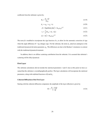 coefﬁcient from the substrate is given by:
Ro
Ψe Β
2aoh
(4.19)
Ψe ahh aoo Η (4.20)
Β Sign Im Εi Ψ2
e 4aohaho
1/2
(4.21)
Εi
1
2
2aoo Ψe Βi (4.22)
Βi Ψ2
e 4aohaho
1/2
(4.23)
The term Β is modiﬁed to incorporate the sign function of Εi to allow for the automatic correction of sign
when the angle difference Θ ΘB changes sign. For the substrate, the terms Ψe and Β are analogous to the
traditional dynamical deviation parameter, Ηd. The differences are due to the Bushuev’s treatment, in contrast
with the traditional dynamical treatment.
In addition, there is no diffuse scattering contribution from the substrate. It is assumed that substrate’s
scattering will be fully dynamical.
First Layer
The substrate calculations did not include the statistical parameters Τ and E since at this point we have as-
sumed that the substrate is crystallographically perfect. The layer calculations will incorporate the statistical
parameters, along with redeﬁned functions of Β and Ψe.
Coherent Diffraction of the First Layer
Starting with the coherent diffraction component, the amplitude of the layer reﬂection is given by:
Rc
l
P1 P2Q
1 Q
(4.24)
29
 