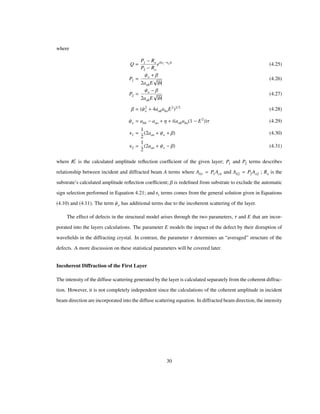 where
Q
P1 Ro
P2 Ro
ei Ε1 Ε2 t
(4.25)
P1
Ψe Β
2aohE b
(4.26)
P2
Ψe Β
2aohE b
(4.27)
Β Ψ2
e 4aohahoE2 1/2
(4.28)
Ψe ahh aoo Η i aohaho 1 E2
Τ (4.29)
Ε1
1
2
2aoo Ψe Β (4.30)
Ε2
1
2
2aoo Ψe Β (4.31)
where R
c
l is the calculated amplitude reﬂection coefﬁcient of the given layer; P1 and P2 terms describes
relationship between incident and diffracted beam A terms where Ah1 P1Ao1 and Ah2 P2Ao2 ; Ro is the
substrate’s calculated amplitude reﬂection coefﬁcient; Β is redeﬁned from substrate to exclude the automatic
sign selection performed in Equation 4.21; and Εi terms comes from the general solution given in Equations
(4.10) and (4.11). The term Ψe has additional terms due to the incoherent scattering of the layer.
The effect of defects in the structural model arises through the two parameters, Τ and E that are incor-
porated into the layers calculations. The parameter E models the impact of the defect by their disruption of
waveﬁelds in the diffracting crystal. In contrast, the parameter Τ determines an “averaged” structure of the
defects. A more discussion on these statistical parameters will be covered later.
Incoherent Diffraction of the First Layer
The intensity of the diffuse scattering generated by the layer is calculated separately from the coherent diffrac-
tion. However, it is not completely independent since the calculations of the coherent amplitude in incident
beam direction are incorporated into the diffuse scattering equation. In diffracted beam direction, the intensity
30
 