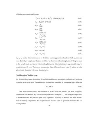 of the incoherent scattering becomes
Ii
h Σho Ao1
2
l11 Ao2
2
l22 2Re Ao1Ao2l12 (4.32)
Σho 2 aho
2
1 E2
Re Τ (4.33)
Ao1
1
1 Q
(4.34)
Ao2
Q
1 Q
(4.35)
l11
1 e Μh Μ11 t
Μ11 Μh
(4.36)
l22
1 e Μh Μ22 t
Μ22 Μh
(4.37)
l12
1 e Μh Μ12 t
Μ12 Μh
(4.38)
Μ11 i Ε1 Ε1 (4.39)
Μ22 i Ε2 Ε2 (4.40)
Μ12 i Ε1 Ε2 (4.41)
l11, l22, l12 are the effective thicknesses of the diffuse scattering generation based on which Aoj terms are
used. Basically, it is a physical thickness modulated by absorption and scattering factors. If the given layer
is thin enough (much less than the extinction length), then the effective thickness is approximately equal to
actual thickness (lij t). The term Μij represents the phase difference between Εi and Εj, and the Μh is the
photoelectric absorption with cosine direction (Μ/Γh).
Total Intensity of the First Layer
For the single layer model, determining the total diffracted intensity is straightforward since only incoherent
scattering occurs in one layer. The total intensity of single-layer material in the symmetrical Bragg diffraction
It
Ii
h Rc
l Rc
l (4.42)
With these solutions in place, the simulations of the SDDT became possible. One of the early publi-
cations on SDDT (Bushuev [6]) was successfully duplicated (See Figure 4.1). For this type of replication,
it must be noted that this particular graph is not logarithmic. Typically, for the most part of the disserta-
tion, the intensity is logarithmic. For exceptional cases like this, it will be speciﬁcally mentioned that it is
non-logarithmic.
31
 