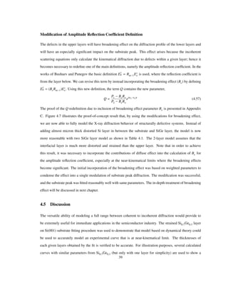 Modiﬁcation of Amplitude Reﬂection Coefﬁcient Deﬁnition
The defects in the upper layers will have broadening effect on the diffraction proﬁle of the lower layers and
will have an especially signiﬁcant impact on the substrate peak. This effect arises because the incoherent
scattering equations only calculate the kinematical diffraction due to defects within a given layer; hence it
becomes necessary to redeﬁne one of the main deﬁnitions, namely the amplitude reﬂection coefﬁcient. In the
works of Bushuev and Punegov the basic deﬁnition E
c
h Rm 1Ec
o is used, where the reﬂection coefﬁcient is
from the layer below. We can revise this term by instead incorporating the broadening effect (Be) by deﬁning
E
c
h BeRm 1 Ec
o. Using this new deﬁnition, the term Q contains the new parameter,
Q
P1 BeRo
P2 BeRo
ei Ε1 Ε2 t
(4.57)
The proof of the Q redeﬁnition due to inclusion of broadening effect parameter Be is presented in Appendix
C. Figure 4.7 illustrates the proof-of-concept result that, by using the modiﬁcations for broadening effect,
we are now able to fully model the X-ray diffraction behavior of structurally defective systems. Instead of
adding almost micron thick distorted Si layer in between the substrate and SiGe layer, the model is now
more reasonable with two SiGe layer model as shown in Table 4.1. The 2-layer model assumes that the
interfacial layer is much more distorted and strained than the upper layer. Note that in order to achieve
this result, it was necessary to incorporate the contributions of diffuse effect into the calculation of Be for
the amplitude reﬂection coefﬁcient, especially at the near-kinematical limits where the broadening effects
become signiﬁcant. The initial incorporation of the broadening effect was based on weighted parameters to
condense the effect into a single modulation of substrate peak diffraction. The modiﬁcation was successful,
and the substrate peak was ﬁtted reasonably well with same parameters. The in-depth treatment of broadening
effect will be discussed in next chapter.
4.5 Discussion
The versatile ability of modeling a full range between coherent to incoherent diffraction would provide to
be extremely useful for immediate applications in the semiconductor industry. The strained Si0.7Ge0.3 layer
on Si(001) substrate ﬁtting procedure was used to demonstrate that model based on dynamical theory could
be used to accurately model an experimental curve that is at near-kinematical limit. The thicknesses of
each given layers obtained by the ﬁt is veriﬁed to be accurate. For illustration purposes, several calculated
curves with similar parameters from Si0.7Ge0.3 (but only with one layer for simplicity) are used to show a
39
 