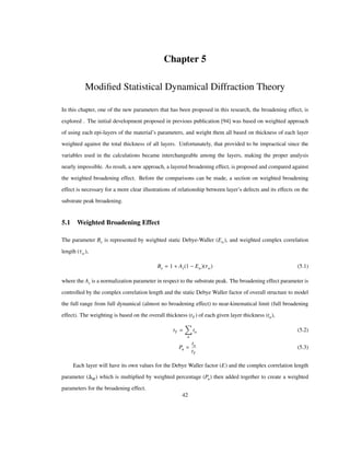 Chapter 5
Modiﬁed Statistical Dynamical Diffraction Theory
In this chapter, one of the new parameters that has been proposed in this research, the broadening effect, is
explored . The initial development proposed in previous publication [94] was based on weighted approach
of using each epi-layers of the material’s parameters, and weight them all based on thickness of each layer
weighted against the total thickness of all layers. Unfortunately, that provided to be impractical since the
variables used in the calculations became interchangeable among the layers, making the proper analysis
nearly impossible. As result, a new approach, a layered broadening effect, is proposed and compared against
the weighted broadening effect. Before the comparisons can be made, a section on weighted broadening
effect is necessary for a more clear illustrations of relationship between layer’s defects and its effects on the
substrate peak broadening.
5.1 Weighted Broadening Effect
The parameter Be is represented by weighted static Debye-Waller (Ew), and weighted complex correlation
length (Τw),
Be 1 As 1 Ew Τw (5.1)
where the As is a normalization parameter in respect to the substrate peak. The broadening effect parameter is
controlled by the complex correlation length and the static Debye Waller factor of overall structure to model
the full range from full dynamical (almost no broadening effect) to near-kinematical limit (full broadening
effect). The weighting is based on the overall thickness (tT ) of each given layer thickness (tn),
tT
n
tn (5.2)
Pn
tn
tT
(5.3)
Each layer will have its own values for the Debye Waller factor (E) and the complex correlation length
parameter ( M) which is multiplied by weighted percentage Pn then added together to create a weighted
parameters for the broadening effect.
42
 