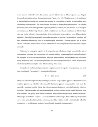 issues becomes confounded when the substrate becomes defective due to diffusion process, and the peak
becomes broadened throughout the structure (such as Figure 5.5 or 5.9). The placements of the modulation
at the interface between the ﬁrst layer and the substrate, at topmost layer, or within the intermediate layers
created very different results. This issue confronts the crudity of the weighted approximation. The weighted
broadening effect broke a new ground in explaining the broad substrate peak, but does not go far enough to
accurately model the full range between a fairly straightfoward layer-based model (such as defective layer
on a near-perfect substrate) to complex defect development due to processing (i.e. boron diffusion during
annealing). Layer-by-layer approach is proposed as a solution to this issue. In this method, each layer will
have modulation of broadening effect to the substrate peak individually. The new approach will be used to
observe whether this method is more accurate and effective in broadening effect simulation than the weighted
approach.
In interest for keeping the logistics of the programing and calculations simple as possible for sake of
computational power and time consumption, it is assumed that layer broadening effect is not signiﬁcant since
for large part, the defective structure of layer per se has been considered and incorporated into the original
theory proposed by Kato. The broadening effect was also initially proposed mainly to address the phenomena
of substrate peak broadening due to the defect scattering of the layers.
Ironically, the mathematical presentation is simpler, however the logistics of programming was much
more complicated. The equation 5.1 is modiﬁed as following:
Be 1 As 1 E Τ (5.4)
where each parameters represents the current layer, instead of using weighted approach. The difference is the
weighted approach was calculated only once, while the layered approach is calculated for every layer. The
sample B:1 is omitted from this chapter due to its near-dynamical nature, to which the broadening effects are
negligible. The layered model will be compared with the previous weighted method graphically below, along
with comments. The quality of the ﬁts are not the best, but reasonable enough to draw prudent conclusions .
The changes are marked as weighted layered, and if there are no changes, there will be only one parameter
shown in the tables. In addition, for the consistency, few of the weighted models were modiﬁed to reﬂect fair
comparisons by including same number of layers for each samples in both approaches.
53
 