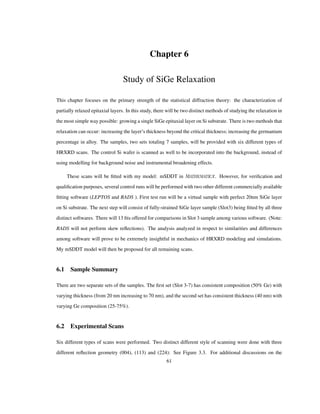 Chapter 6
Study of SiGe Relaxation
This chapter focuses on the primary strength of the statistical diffraction theory: the characterization of
partially relaxed epitaxial layers. In this study, there will be two distinct methods of studying the relaxation in
the most simple way possible: growing a single SiGe epitaxial layer on Si substrate. There is two methods that
relaxation can occur: increasing the layer’s thickness beyond the critical thickness; increasing the germanium
percentage in alloy. The samples, two sets totaling 7 samples, will be provided with six different types of
HRXRD scans. The control Si wafer is scanned as well to be incorporated into the background, instead of
using modelling for background noise and instrumental broadening effects.
These scans will be ﬁtted with my model: mSDDT in . However, for veriﬁcation and
qualiﬁcation purposes, several control runs will be performed with two other different commercially available
ﬁtting software (LEPTOS and RADS ). First test run will be a virtual sample with perfect 20nm SiGe layer
on Si substrate. The next step will consist of fully-strained SiGe layer sample (Slot3) being ﬁtted by all three
distinct softwares. There will 13 ﬁts offered for comparisons in Slot 3 sample among various software. (Note:
RADS will not perform skew reﬂections). The analysis analyzed in respect to similarities and differences
among software will prove to be extremely insightful in mechanics of HRXRD modeling and simulations.
My mSDDT model will then be proposed for all remaining scans.
6.1 Sample Summary
There are two separate sets of the samples. The ﬁrst set (Slot 3-7) has consistent composition (50% Ge) with
varying thickness (from 20 nm increasing to 70 nm), and the second set has consistent thickness (40 nm) with
varying Ge composition (25-75%).
6.2 Experimental Scans
Six different types of scans were performed. Two distinct different style of scanning were done with three
different reﬂection geometry (004), (113) and (224): See Figure 3.3. For additional discussions on the
61
 