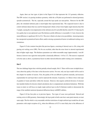 Again, there are four types of plots in the Figure 6.14 that represents the 113 geometry reﬂection.
The OW version is in grazing incidence geometry, while the Ω/2Θ plots are performed in skewed geometry
(pseudo-symmetrical). The ﬁts, especially around the layer peaks are near-perfect. However for the OW
plots, the simulated substrate peak is much higher than experimental data. The suspected reason is due to
control substrate dataset that was used for background is likely to have lower higher angle intensity than Slot
3 sample, causing the overcompensation in the substrate area (It is possible that the control Si 113 data may be
low quality due to non-optimized scan).The thickness proﬁle difference is reasonable (1.2 nm), however the
strain difference is signiﬁcant (38.5 to 9.5). The error is likely to be due to two possibilities: skewed geometry
has unexpected asymmetrical factor effects and/or missing asymmetrical factors in traditional rocking curve
simulations.
Figure 6.15 also contains four plots like previous ﬁgures, consisting of skewed scan (w-2th), along with
grazing exit rocking curve (OW). The ﬁts are excellent, other than the noise factor in skewed experimental
data in higher angle range. The thickness parameters are within reasonable range (approximately 1 nm dif-
ference), however once again the strain proﬁle is drastically different ( 14.9 to 3.7). The reason is suspected
to be the same as above, asymmetrical factor in either skewed reﬂection and/or rocking curve simulations.
Slot 5
The true challenge begins here with the partially relaxed sample, Slot 5. There will be more in-depth discus-
sions about the quality of ﬁts later in the discussion section. For now, only one layer model will be used in
this chapter for number of reasons. First, the quality of ﬁts are difﬁcult to perform manually, and increases
exponentially for each layer that is used to represent the structure. In practice, it is likely to have some type
of gradient of strain and defect within the structure. However, that requires artiﬁcial divisions of structure
into lamallar fashion for discrete related calculations due to computational calculation limitations. With that
issues in mind, we will focus on simple single uniform layer on the Si Substrate models to demonstrate the
range of the modiﬁed statistical dynamical diffraction theory (mSDDT) abilities.
Figure 6.16 has four plots as in previous ﬁgures. Two types of scans were performed: Skewed and
rocking curves in 004 geometry. Interestingly, the layer peak in both scans have same peak intensity at exact
same angle. The ﬁts which is very reasonable with the restrictions of single uniform layer model has all same
parameters with single exception of m where the difference of 0.75 is more likely due to the difference of
77
 