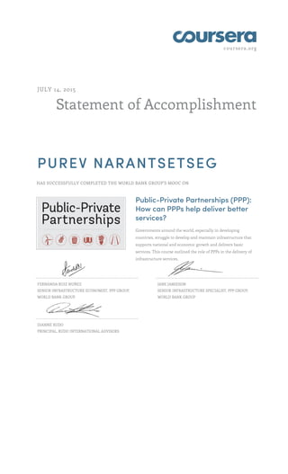 coursera.org
Statement of Accomplishment
JULY 14, 2015
PUREV NARANTSETSEG
HAS SUCCESSFULLY COMPLETED THE WORLD BANK GROUP'S MOOC ON
Public-Private Partnerships (PPP):
How can PPPs help deliver better
services?
Governments around the world, especially in developing
countries, struggle to develop and maintain infrastructure that
supports national and economic growth and delivers basic
services. This course outlined the role of PPPs in the delivery of
infrastructure services.
FERNANDA RUIZ NUÑEZ
SENIOR INFRASTRUCTURE ECONOMIST, PPP GROUP,
WORLD BANK GROUP
JANE JAMIESON
SENIOR INFRASTRUCTURE SPECIALIST, PPP GROUP,
WORLD BANK GROUP
DIANNE RUDO
PRINCIPAL, RUDO INTERNATIONAL ADVISORS
 