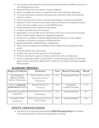  Assist Supervisor/Foreman for the Job Safety Environment Analysis and Risk assessment for
all working & practices at site.
 Prepare & Submit daily safety reports / Inspection Reports
 Increase and apply the awareness on health and safety levels within the organization.
 To record and maintain a database of all inspections conducted to follow up and identify
corrective actions.
 Advise about prevention of injury to personnel and damage to the plant and equipment
 Inspection of work site daily for any unsafe condition and initiate for immediate corrective
action, refer more complex issues to a senior HSE Personnel
 Ensure that healthy work conditions are maintained
 Complete and submit daily activityreports
 Responsible to assist the HSE team in their duties as Pro Active in safe work environment.
 Advise suitable standard of protective clothing and equipment
 Ensure that new employees Undertake HSE training and seminars to ensure complete
knowledge of all elements and aspects of HSE procedures.
 Implementing Safety and Health policies and procedure.
 Advise and assist management in fulfilling of safety obligations & setting goals for safety
matters
 Analysing incident and accident report.
 Perform safety spot checks & reported it to Vice President
 Performs safety checks on process isolations and monitor safety in all plant areas.
 Assist in conducting monthly evacuation drill or Annually Emergency drill in the particular
groups in order to keep them updated and to ensure they have proper knowledge regarding
HSE procedures.
ACADEMIC PROFILE:
SAFETY CERTIFICATIONS:
 Institution of Occupational Safety & Health (IOSH-Managing Safely) UK Certificate
from National Institute of Safety & Training, Delhi (On Going).
Degree/Certificate Institution Year Board/University Result
Post-Graduation
Diploma in Health
Safety & Environment
National Institute of Fire
Engineering & Safety
Management
2017 Annamalai University Awaited
B.Tech in Industrial
Production(Mechanical)
Dehradun Institute of
Technology
2014 Uttarakhand
Technical University
67 %
Senior School Certificate
Examination
Radha Krishna Sarswati Vidya
Mandir Bazpur
2009 Uttarakhand Board 56%
Secondary School
Examination
Radha Krishna Sarswati Vidya
Mandir Bazpur
2007 Uttarakhand Board 69%
 
