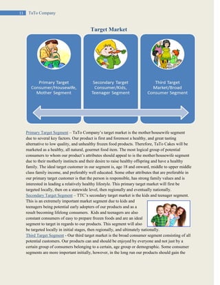 11 TaTo Company
Target Market
Primary Target Segment – TaTo Company’s target market is the mother/housewife segment
due to several key factors. Our product is first and foremost a healthy, and great tasting
alternative to low quality, and unhealthy frozen food products. Therefore, TaTo Cakes will be
marketed as a healthy, all natural, gourmet food item. The most logical group of potential
consumers to whom our product’s attributes should appeal to is the mother/housewife segment
due to their motherly instincts and their desire to raise healthy offspring and have a healthy
family. The ideal target customer in our segment is, age 18 and onward, middle to upper middle
class family income, and preferably well educated. Some other attributes that are preferable in
our primary target customer is that the person is responsible, has strong family values and is
interested in leading a relatively healthy lifestyle. This primary target market will first be
targeted locally, then on a statewide level, then regionally and eventually nationally.
Secondary Target Segment – TTC’s secondary target market is the kids and teenager segment.
This is an extremely important market segment due to kids and
teenagers being potential early adopters of our products and as a
result becoming lifelong consumers. Kids and teenagers are also
constant consumers of easy to prepare frozen foods and are an ideal
segment to target in regards to our products. This segment will also
be targeted locally in initial stages, then regionally, and ultimately nationally.
Third Target Segment - Our third target market is the broad consumer segment consisting of all
potential customers. Our products can and should be enjoyed by everyone and not just by a
certain group of consumers belonging to a certain, age group or demographic. Some consumer
segments are more important initially, however, in the long run our products should gain the
 
