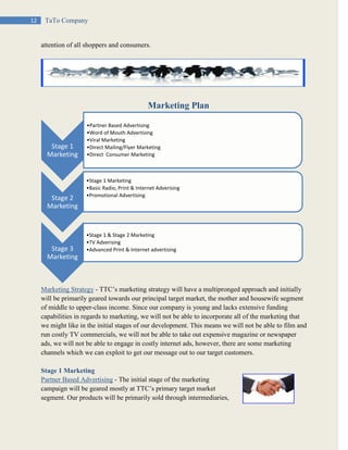 12 TaTo Company
attention of all shoppers and consumers.
Marketing Plan
Marketing Strategy - TTC’s marketing strategy will have a multipronged approach and initially
will be primarily geared towards our principal target market, the mother and housewife segment
of middle to upper-class income. Since our company is young and lacks extensive funding
capabilities in regards to marketing, we will not be able to incorporate all of the marketing that
we might like in the initial stages of our development. This means we will not be able to film and
run costly TV commercials, we will not be able to take out expensive magazine or newspaper
ads, we will not be able to engage in costly internet ads, however, there are some marketing
channels which we can exploit to get our message out to our target customers.
Stage 1 Marketing
Partner Based Advertising - The initial stage of the marketing
campaign will be geared mostly at TTC’s primary target market
segment. Our products will be primarily sold through intermediaries,
Stage 1
Marketing
•Partner Based Advertising
•Word of Mouth Advertising
•Viral Marketing
•Direct Mailing/Flyer Marketing
•Direct Consumer Marketing
Stage 2
Marketing
•Stage 1 Marketing
•Basic Radio, Print & Internet Adverising
•Promotional Advertising
Stage 3
Marketing
•Stage 1 & Stage 2 Marketing
•TV Adverising
•Advanced Print & Internet advertising
 