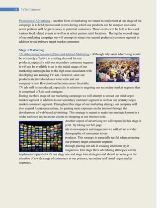 14 TaTo Company
Promotional Advertising - Another form of marketing we intend to implement at this stage of the
campaign is to hold promotional events during which our products can be sampled and some
select portions will be given away to potential customers. These events will be held at fairs and
various food related events as well as at select partner retail locations. During the second stage
of our marketing campaign we will attempt to attract our second preferred customer segment in
addition to our primary target market consumer.
Stage 3 Marketing
TV Advertising/Advanced Print and Internet Marketing - Although television advertising would
be extremely effective in creating demand for our
products, especially with our secondary consumer segment
it will not be available to us in the initial stages of our
marketing campaign due to the high costs associated with
developing and running TV ads. However, once our
products are introduced on a wide scale and our
company’s cash flow position becomes more favorable,
TV ads will be introduced, especially in relation to targeting our secondary market segment that
is comprised of kids and teenagers.
During the third stage of our marketing campaign we will attempt to attract our third target
market segment in addition to our secondary customer segment as well as our primary target
market consumer segment. Throughout this stage of our marketing strategy our company will
also expand its presence online, by gaining more exposure on the internet through the
development of web based advertising. This strategy is meant to make our products known to a
wider audience and to attract clients to shopping at our internet store.
Another aspect of advertising we will expand in this stage is
print. By taking out full page
ads in newspapers and magazines we will attract a wider
demographic of consumers to our
products. This strategy is especially tactful when attracting
our primary target consumer segment
through placing our ads in cooking and home style
magazines. Our stage three advertising strategies will be
implemented parallel with our stage one and stage two strategies and should serve to gain the
attention of a wide range of consumers in our primary, secondary and broad target market
segments.
 