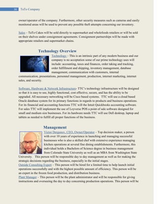 16 TaTo Company
owner/operator of the company. Furthermore, other security measures such as cameras and easily
monitored areas will be used to prevent any possible theft attempts concerning our inventory.
Sales – TaTo Cakes will be sold directly to supermarket and wholefoods retailers or will be sold
on their shelves under consignment agreements. Consignment partnerships will be made with
appropriate retailers and supermarket chains.
Technology Overview
Technology – This is an intrinsic part of any modern business and our
company is no acceptation some of our prime technology uses will
include: accounting, taxes and finances, order taking and tracking,
order fulfillment and shipping, inventory management, database
management, communication with customers, internal
communication, presentations, personnel management, production, internet marketing, internet
sales, and security.
Software, Hardware & Network Infrastructure- TTC’s technology infrastructure will be designed
so that it is easy to use, highly functional, cost effective, secure, and has the ability to be
upgraded. All necessary networking will be Cisco based systems. TTC will use a cloud based
Oracle database system for its primary functions in regards to products and business operations.
For its financial and accounting functions TTC will the Intuit Quickbooks accounting software.
For sales TTC will implement the use of Loyverse POS a point of sale software designed for
small and medium size businesses. For its hardware needs TTC will use Dell desktop, laptop and
tablets as needed to fulfill all proper functions of the business.
Management
Victor Dergunov, CEO, Owner/Operator – Top decision maker, a person
with over 10 years of experience in launching and managing successful
businesses who is also a skilled chef with extensive experience managing
kitchen operations at several fine dining establishments. Furthermore, this
individual holds a Bachelors of Science degree in business management
from Colorado State University as well as an MBA from Washington State
University. This person will be responsible day to day management as well as for making the
strategic decisions regarding the business, especially in the initial stages.
Outside Consulting Expert – This person will be hired for a limited time to help launch initial
operations successfully and with the highest possible amount of efficiency. This person will be
an expert in the frozen food production, and distribution business.
Plant Manager – This person will be the plant administrator and will be responsible for giving
instructions and overseeing the day to day concerning production operations. This person will be
 