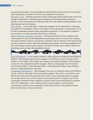 17 TaTo Company
an experienced manager in the food production and distribution business and will work directly
under the guidance and supervision of the owner/operator of the business.
Production Cooks – Production personnel will be experienced culinary professionals and will go
through a comprehensive training program detailing all of the required tasks and duties in
regards to TaTo Cake production. Production cooks will work under the explicit guidance of the
plant manager and owner/operator.
Sales Manager – In the initial stages a single sales manager will be responsible for connecting
our products with distributors. Most of our products will be sold directly to supermarkets or will
be sold at supermarket locations under consignment agreements. As our operations expand to
new locations, more sales personnel will be hired as necessary.
Board of Directors & Advisory Committee - The board of directors will be comprised of the
owner operator as well as of the representatives pertaining to the key investors in the company.
The board of directors will act as the advisory committee. The key functions of the board and the
advisory committee will be to determine appropriate pay packages concerning management and
the overall strategy concerning the company. The board will meet once a month to discuss the
underlying issues and make the appropriate decisions.
Future Management - As the company expands to other regions new production and distribution
facilities will be brought online and new managers will be hired to oversee activities at these
facilities. In later stages of the business development cycle regional managers will be needed to
oversee the work conducted by facility managers. Other key management roles will include
Chief Financial Officer, Chief Operating Officer, Chief Information Officer, Head of Human
Resources, Marketing Director and others.
Compensation and Incentives – Plant managers will receive an initial base salary of $35,000 per
year for a 40 hour work week with a basic benefits package. They will be reviewed for a raise
after the first year and will be presented with an option to get a small percentage of company
stock if they chose to stay with the company. Incremental portions of company stock will be
continuously distributed to those employees who prove they are loyal and productive members
of the TTC organization. As the company and its revenues expand, so will the salaries
concerning key members of our organization. Other basic incentives will include free meals,
drinks and other basic on the job amenities.
 