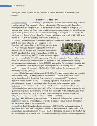 19 TaTo Company
limiting our carbon footprint and we know that as a result profits will be abundant at our
company.
Financial Narrative
Executive Summary - TaTo Company, a gourmet potato pancake manufacturer startup will show
a positive net cash flow by month 6 of year 1 of operations. The company will also make a
modest profit for the first year of $5,228. Furthermore, revenues will rise on average 78.75%
year over year (yoy) for the first 5 years. In addition, as operational productivity and efficiencies
improve and operations expand, net income will increase by an average of 212.5% yoy for the
first 5 years. At the end of year 5 TatoCake Company will have a gross profit of $822,400, a net
income of $534,560, and an ending cash balance of $867,175.
Revenues - TatoCake Company revenues are based on 1,000 package blocks. Each package
holds 5 eight ounce cakes and has a sale price of $8.
Therefore, each revenue block is $8,000 and produces 1,000
TaToCake packages. Revenues are projected to pick up
gradually over the first year with first month revenue being
$8,000, second and third month revenues being $16,000 and
last month revenues being $48,000. In total, revenues for year
end 1 are projected to be $376,000, representing 47 blocks of production. As a new plant comes
online and new products are introduced in the beginning of year 2 and production capacity
increases, revenues are projected to rise to $816,000 representing 102 production blocks by year
end 2 of production. Year 3 year over year revenue growth will increase by 53% to $1,248,000,
year 4 yoy revenue will increase by 52.5% to $1,904,000, and year five yoy revenue will
increase by 62% to $3,080,000.
Expenses - Capital expenses in the amount of $30,000 will be used procure, set up and equip the
manufacturing facility. Working capital in the amount of $25,000 will be used to launch
production and sustain it through the first 5 months of operations until TTC reaches its
breakeven point in month 6 of year 1. The working capital will cover salaries and all other
essential expenses needed to sustain operations through the initial production period.
Cash Flow - As production and sales increase cash flow turns positive in month 6 of year 1.
Ending cash balance at the end of year 1 will be $26,855. As production, sales, productivity, and
operational efficiencies increase year 2 yoy cash flow will rise by 96.5% to $52,855, year 3 yoy
cash flow will increase by 107% to $109,405, year 4 yoy cash flow will rise by 179% to
$305,175, and year 5 yoy cash flow will rise by 184% to $867,175.
Burn Rate - TTC will have a gross burn rate of $22,910 a month during the first 5 months of
production which is the projected period before the company’s breakeven point. The net burn
rate for the same period is $5,310 per month.
Cost per Unit - Each block of production consists of 1,000 TaToCake packages containing 5
eight ounce TaToCakes each. Each production block is 40,000 ounces or 2,500 pounds. 2,500
pounds of raw materials required to produce 1 block of TaToCakes has a cost of $950 or $.95 per
one 40-ounce package of TaTo Cakes. All other direct operating costs associated with production
 