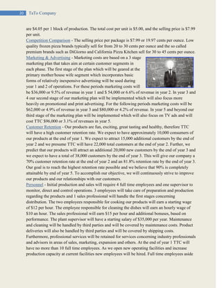 20 TaTo Company
are $4.05 per 1 block of production. The total cost per unit is $5.00, and the selling price is $7.99
per unit.
Competition Comparison - The selling price per package is $7.99 or 19.97 cents per ounce. Low
quality frozen pizza brands typically sell for from 20 to 30 cents per ounce and the so called
premium brands such as DiGiorno and California Pizza Kitchen sell for 30 to 45 cents per ounce.
Marketing & Advertising - Marketing costs are based on a 3 stage
marketing plan that takes aim at certain customer segments in
each phase. The first stage of the plan which will be geared at the
primary mother/house wife segment which incorporates basic
forms of relatively inexpensive advertising will be used during
year 1 and 2 of operations. For these periods marketing costs will
be $36,000 or 9.5% of revenue in year 1 and $ 54,000 or 6.6% of revenue in year 2. In year 3 and
4 our second stage of our marketing plan will be implemented which will also focus more
heavily on promotional and print advertising. For the following periods marketing costs will be
$62,000 or 4.9% of revenue in year 3 and $80,000 or 4.2% of revenue. In year 5 and beyond our
third stage of the marketing plan will be implemented which will also focus on TV ads and will
cost TTC $96,000 or 3.1% of revenues in year 5.
Customer Retention - Our products are fun, exciting, great tasting and healthy, therefore TTC
will have a high customer retention rate. We expect to have approximately 10,000 consumers of
our products at the end of year 1. We expect to attract 15,000 additional customers by the end of
year 2 and we presume TTC will have 22,000 total customers at the end of year 2. Further, we
predict that our products will attract an additional 20,000 new customers by the end of year 3 and
we expect to have a total of 38,000 customers by the end of year 3. This will give our company a
70% customer retention rate at the end of year 2 and an 81.8% retention rate by the end of year 3.
Our goal is to reach the highest retention rate possible and we believe that 90% is completely
attainable by end of year 5. To accomplish our objective, we will continuously strive to improve
our products and our relationships with our customers.
Personnel - Initial production and sales will require 4 full time employees and one supervisor to
monitor, direct and control operations. 3 employees will take care of preparation and production
regarding the products and 1 sales professional will handle the first stages concerning
distribution. The two employees responsible for cooking our products will earn a starting wage
of $12 per hour. The employee responsible for cleaning the dishes will earn an hourly wage of
$10 an hour. The sales professional will earn $15 per hour and additional bonuses, based on
performance. The plant supervisor will have a starting salary of $35,000 per year. Maintenance
and cleaning will be handled by third parties and will be covered by maintenance costs. Product
deliveries will also be handled by third parties and will be covered by shipping costs.
Furthermore, professional services will be retained for services concerning industry professionals
and advisors in areas of sales, marketing, expansion and others. At the end of year 1 TTC will
have no more than 10 full time employees. As we open new operating facilities and increase
production capacity at current facilities new employees will be hired. Full time employees aside
 