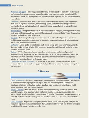 22 TaTo Company
Promotion & Support - Once we get a solid foothold in the frozen food market we will focus on
marketing and support concerning our products. Our multi stage marketing campaign will be
implemented, which will be targeted at the desired consumer segments and will drive demand for
our products.
Expansion - Simultaneously, we will concentrate on our expansion process, offering products
from local, to regional, to national, and ultimately global. Our expansion strategy, which is
correlated with our marketing plan, will focus on bringing our products to new retail location
around the country.
Increase Focus – Our product line will be reevaluated after the first year, certain products will be
kept, some will be enhanced, and some will be exchanged for new products. This will depend on
customer feedback and sales information.
Diversify – In this stage of our plan new products will be released and possible acquisitions
could be made concerning products and or companies which might mesh well with our culture,
product line, and consumer demand.
Go Global – Going global is our ultimate goal. This is a long-term goal, nevertheless, once the
domestic market is close to being fully penetrated our products will be made available in other
countries around the globe.
Refocus – TTC will periodically analyze and reevaluate current products and potential
options regarding our goods. We will continuously focus on our core products and on our core
principles, however, when need be we will reexamine current circumstances to adequately
adapt to any potential changes in the market place.
Continuous Strive for Excellence – A major part of our overall strategy will always be our
perpetual drive to improve efficiency, productivity and to strive for excellence concerning all of
our processes.
Milestones
Future Milestones – Milestones are extremely important to our organization as they will indicate
to investors that our company is achieving its goals and desired objectives. Some of our
significant milestones will include product launches, plant openings, revenue targets, profit
targets, employee hires and expansion targets.
Product Launches – Our first product is to be launched immediately as our core product. Our
second product is to be launched within the first six months of our operations and the third
product launch is to be introduced within the first 12 months. Furthermore, we expect to unveil a
total of 5 products within the first 3 years and introduce a total of 10 products within the first 5
years.
Plant Openings – We plan on opening one plant each year for the first five years to expand our
production capabilities and capture market share. After the first five years our strategy is to open
an additional 20 plants within the next five years.
 