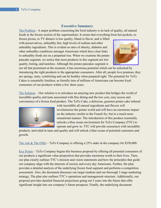 3 TaTo Company
Executive Summary
The Problem - A major problem concerning the food industry is its lack of quality, all natural
foods in the frozen section of the supermarkets. It seems that everything from hot pockets, to
frozen pizzas, to TV dinners is low quality, bland in flavor, and is filled
with preservatives, unhealthy fats, high levels of sodium and other
unhealthy ingredients. This is evident as rates of obesity, diabetes and
other unhealthy conditions amongst Americans which have clear links
to unhealthy foods are on a perpetual rise. When we examine the potato
pancake segment, we notice that most products in this segment are low
quality, boring, and tasteless. Although the potato pancakes segment is
not all that prominent at the moment, it has enormous potential which can be unlocked by
introducing the right products to the appropriate consumers. After all, people love potatoes, they
are spongy, tasty, comforting and can be healthy when prepared right. The potential for TaTo
Cakes is essentially limitless, as literally tens of millions of Americans can become loyal
consumers of our products within a few short years.
The Solution – Our solution is to introduce an amazing new product that bridges the world of
incredible quality and taste associated with fine dining and the low cost, easy access and
convenience of a frozen food product. The TaTo Cake, a delicious, gourmet potato cake infused
with incredible all natural ingredients and flavors will
revolutionize the potato world and will have an enormous impact
on the industry similar to the French fry, but in a much more
sensational manner. The introduction of this product essentially
unlocks a blue ocean environment for TaTo Company (TTC) to
operate and grow in. TTC will provide consumers with incredible
products, unrivaled in taste and quality and will unlock a blue ocean of potential customers and
growth.
The Ask & The Offer – TaTo Company is offering a 25% stake in the company for $350,000.
Key Points – TaTo Company begins this business proposal by offering all potential consumers of
our products a significant value proposition that provides enormous worth to their lives. Then,
our plan clearly outlines TTC’s mission and vision statements and how the principles that guide
our company align with the interests of society and every day Americans. Further, the plan
provides a detailed analysis of the underlying frozen food segment and performs a competition
assessment. Also, the document discusses our target markets and our thorough 3 stage marketing
strategy. The plan also outlines TTC’s operations and management structure. Additionally, our
proposal provides detailed financial projections going out 5 years into the future that offer
significant insight into our company’s future prospects. Finally, the underlying document
 