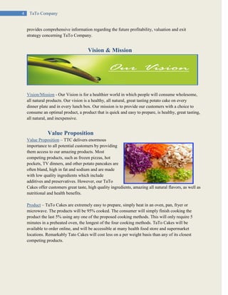 4 TaTo Company
provides comprehensive information regarding the future profitability, valuation and exit
strategy concerning TaTo Company.
Vision & Mission
Vision/Mission - Our Vision is for a healthier world in which people will consume wholesome,
all natural products. Our vision is a healthy, all natural, great tasting potato cake on every
dinner plate and in every lunch box. Our mission is to provide our customers with a choice to
consume an optimal product, a product that is quick and easy to prepare, is healthy, great tasting,
all natural, and inexpensive.
Value Proposition
Value Proposition – TTC delivers enormous
importance to all potential customers by providing
them access to our amazing products. Most
competing products, such as frozen pizzas, hot
pockets, TV dinners, and other potato pancakes are
often bland, high in fat and sodium and are made
with low quality ingredients which include
additives and preservatives. However, our TaTo
Cakes offer customers great taste, high quality ingredients, amazing all natural flavors, as well as
nutritional and health benefits.
Product – TaTo Cakes are extremely easy to prepare, simply heat in an oven, pan, fryer or
microwave. The products will be 95% cooked. The consumer will simply finish cooking the
product the last 5% using any one of the proposed cooking methods. This will only require 5
minutes in a preheated oven, the longest of the four cooking methods. TaTo Cakes will be
available to order online, and will be accessible at many health food store and supermarket
locations. Remarkably Tato Cakes will cost less on a per weight basis than any of its closest
competing products.
 