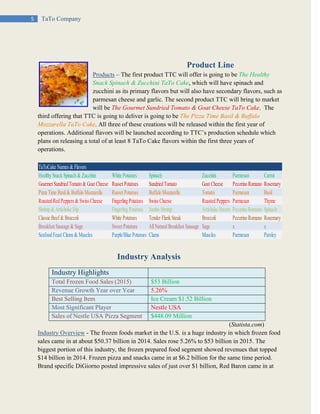 5 TaTo Company
Product Line
Products – The first product TTC will offer is going to be The Healthy
Snack Spinach & Zucchini TaTo Cake, which will have spinach and
zucchini as its primary flavors but will also have secondary flavors, such as
parmesan cheese and garlic. The second product TTC will bring to market
will be The Gourmet Sundried Tomato & Goat Cheese TaTo Cake. The
third offering that TTC is going to deliver is going to be The Pizza Time Basil & Buffalo
Mozzarella TaTo Cake. All three of these creations will be released within the first year of
operations. Additional flavors will be launched according to TTC’s production schedule which
plans on releasing a total of at least 8 TaTo Cake flavors within the first three years of
operations.
Industry Analysis
Industry Highlights
Total Frozen Food Sales (2015) $53 Billion
Revenue Growth Year over Year 5.26%
Best Selling Item Ice Cream $1.52 Billion
Most Significant Player Nestle USA
Sales of Nestle USA Pizza Segment $448.09 Million
(Statista.com)
Industry Overview - The frozen foods market in the U.S. is a huge industry in which frozen food
sales came in at about $50.37 billion in 2014. Sales rose 5.26% to $53 billion in 2015. The
biggest portion of this industry, the frozen prepared food segment showed revenues that topped
$14 billion in 2014. Frozen pizza and snacks came in at $6.2 billion for the same time period.
Brand specific DiGiorno posted impressive sales of just over $1 billion, Red Baron came in at
TaToCake Names & Flavors
Healthy Snack Spinach & Zucchini White Potatoes Spinach Zucchini Parmesan Carrot
Gourmet Sundried Tomato & Goat Cheese Russet Potatoes Sundried Tomato Goat Cheese Pecorino Romano Rosemary
Pizza Time Basil& Buffalo Mozzarella Russet Potatoes Buffalo Mozzarella Tomato Parmesan Basil
Roasted Red Peppers & Swiss Cheese Fingerling Potatoes Swiss Cheese Roasted Peppers Parmesan Thyme
Shrimp & Artichoke Dip Fingerling Potatoes Jumbo Shrimp Artichoke Hearts Pecorino Romano Spinach
Classic Beef & Broccoli White Potatoes Tender Flank Steak Broccoli Pecorino Romano Rosemary
Breakfast Sausage & Sage Sweet Potatoes AllNaturalBreakfast Sausage Sage x x
Seafood Feast Clams & Muscles Purple/Blue Potatoes Clams Muscles Parmesan Parsley
 
