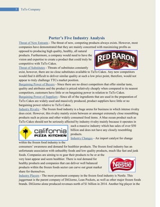 7 TaTo Company
Porter’s Five Industry Analysis
Threat of New Entrants - The threat of new, competing products always exists. However, most
companies have demonstrated that they are mainly concerned with maximizing profits as
opposed to producing high quality, healthy, all natural
products. Furthermore, a company would need to have the
vision and expertise to create a product that could truly be
competitive with TaTo Cakes.
Threat of Substitutes - Threats of substitutes constantly
exist, however, there are no close substitutes available to TaTo Cakes. Any new competitors
would find it difficult to deliver similar quality at such a low price point, therefore, would not
appear to truly challenge TTCs market position.
Bargaining Power of Buyers - Since there are no direct competitors that offer similar taste,
quality and attributes and the product is priced relatively cheaply when compared to its nearest
competitors, customers have little or on bargaining power in relation to TaTo Cakes.
Bargaining Power of Suppliers - Since all of the ingredients that are used in the preparation of
TaTo Cakes are widely used and massively produced, product suppliers have little or no
bargaining power relative to TaTo Cakes.
Industry Rivalry - The frozen food industry is a huge arena for business in which intense rivalry
does exist. However, this rivalry mainly exists between or amongst extremely close resembling
products such as pizzas and other widely consumed food items. A blue ocean product such as
TaTo Cakes should not be seriously affected by industry rivalry mainly because it operates in
such a massive industry which has sales of over $50
billion and does not have any closely resembling
products.
Industry Changes - An import catalyst for change
within the frozen food industry is the
consumers’ awareness and demand for healthier products. The frozen food industry has an
unfortunate association with unhealthy foods and low quality products, much like fast and junk
foods. Companies are aiming to re gear their products to be or at the
very least appear and seem healthier. There is real demand for
healthy products and companies that can deliver well balanced
products within the frozen foods sector can carve out great market
share for themselves.
Industry Players - The most prominent company in the frozen food industry is Nestle. This
juggernaut is the parent company of DiGiorno, Lean Pockets, as well as other major frozen foods
brands. DiGiorno alone produced revenues north of $1 billion in 2014. Another big player in the
 