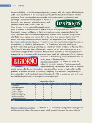 8 TaTo Company
frozen food industry is Red Baron a prominent pizza producer with sales topping $500 million in
2014. Other major brands in this industry include Weight Watchers, California Pizza Kitchen
and others. These companies have strong market positions due to their economies of scale
advantage. This factor especially applies to Nestle, do to
its massive size, seemingly unlimited resources and
enormous market share (Statista.com n.d.).
Rival Strategic Moves - A probable strategic move by
rivals in response to the introduction of TaTo Cakes will be to try to introduce similar products.
Comparable products could come in the form of analogous potato pancake products or they
could come in the form of other healthier products. However, these moves are likely to come
after TaTo Cakes capture some market share in the frozen food industry. By this time TTC
should have ample resources to innovate and stay a few steps ahead of the competition.
Key Factors for Competitive Success - There are several factors concerning competitive success
in this industry in relation to TaTo Company. The first element is creating a truly great
product which is high quality, great tasting and is relatively healthy compared to the competition.
The industry is somewhat short on high quality products and our main objective should be to
create an amazing product for consumers. Another crucial element is to form a comprehensive
strategy that can be implemented with grate precision which will enable a cost effective business
to succeed. Yet another key factor is to be innovative and
to stay ahead of the competition.
Industry Attractiveness - The bottom line is that this
industry is extremely attractive. This is a systemically
important industry for consumers with over $50 billion in
annual revenues. Furthermore, the industry lacks a significant amount of high quality, healthy
products. In addition, the frozen food industry completely lacks any direct competitors to our
proposed product which translates to a great blue ocean for TTC to operate and grow in if we are
successful in implementing our strategy and executing our plan.
Competition Matrix
Distinct Competitive Advantage - At the heart of TaTo Company’s competitive advantage is the
ability to create a unique, blue ocean product, which is priced lower than the competition, is
Factor TaToCake DiGiorno Red Baron California Pizza Kitchen Lean Pockets
Low Price 9 7 8 7 8
Ingredient Quality 9 8 6 7 7
Taste Quality 9 9 7 8 8
Product Quality 9 8 7 8 8
Preparation Ease 9 9 9 9 9
Preparation Speed 9 8 8 8 8
Brand Reputation 7 9 7 7 8
Low Cost Structure 7 9 8 8 9
Total 68 67 60 62 65
 
