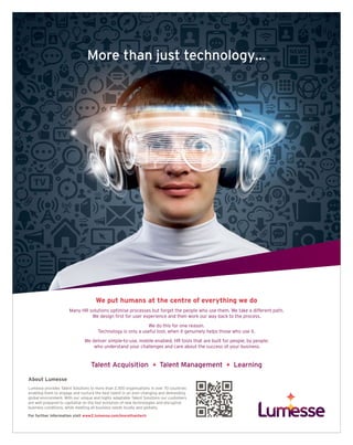 TALENT MANAGEMENT raconteur.net16 RACONTEUR10 / 03 / 2016
Borro officid molupta dolupta spedicidenis aperum qui corest, ullore offictatur, qui as
aliquodi re nosa nonserf erferro berspit endiorerro et deria quibusant, cum re praepre,
cum iur. Uria dolorerum eum endeles aut evelique aut doleseque nos as unt eaquis es
nesci corit vel. Intem im restemque non re voluptam fugit eosandi oribusc ipsandae sum.
About Lumesse
Lumesse provides Talent Solutions to more than 2,300 organisations in over 70 countries
enabling them to engage and nurture the best talent in an ever-changing and demanding
global environment. With our unique and highly adaptable Talent Solutions our customers
are well prepared to capitalise on the fast evolution of new technologies and disruptive
business conditions, while meeting all business needs locally and globally.
For further information visit www2.lumesse.com/morethantech
Talent Acquisition Talent Management Learning
We put humans at the centre of everything we do
Many HR solutions optimise processes but forget the people who use them. We take a different path.
We design first for user experience and then work our way back to the process.
We do this for one reason.
Technology is only a useful tool, when it genuinely helps those who use it.
We deliver simple-to-use, mobile enabled, HR tools that are built for people, by people;
who understand your challenges and care about the success of your business.
 