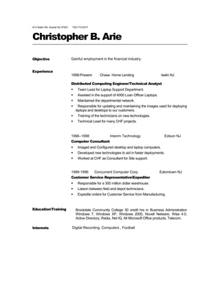 413 Alden Rd. Avenel NJ 07001 732-713-0317
Christopher B. Arie
Objective Gainful employment in the financial industry.
Experience
1998-Present Chase Home Lending Iselin NJ
Distributed Computing Engineer/Technical Analyst
 Team Lead for Laptop Support Department.
 Assisted in the support of 4000 Loan Officer Laptops.
 Maintained the departmental network.
 Responsible for updating and maintaining the images used for deploying
laptops and desktops to our customers.
 Training of the technicians on new technologies.
 Technical Lead for many CHF projects.
1996–1998 Interim Technology Edison NJ
Computer Consultant
 Imaged and Configured desktop and laptop computers.
 Developed new technologies to aid in faster deployments.
 Worked at CHF as Consultant for Site support.
1988-1996 Concurrent Computer Corp. Eatontown NJ
Customer Service RepresentativeExpediter
 Responsible for a 300 million dollar warehouse.
 Liaison between field and depot technicians.
 Expedite orders for Customer Service from Manufacturing.
EducationTraining Brookdale Community College 30 credit hrs in Business Administration
Windows 7, Windows XP, Windows 2000, Novell Netware, Wise 4.0,
Active Directory, Radia, Net IQ, All Microsoft Office products, Telecom.
Interests Digital Recording, Computers , Football
 