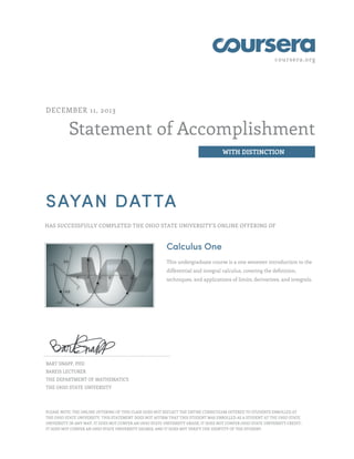 coursera.org
Statement of Accomplishment
WITH DISTINCTION
DECEMBER 11, 2013
SAYAN DATTA
HAS SUCCESSFULLY COMPLETED THE OHIO STATE UNIVERSITY'S ONLINE OFFERING OF
Calculus One
This undergraduate course is a one semester introduction to the
differential and integral calculus, covering the definition,
techniques, and applications of limits, derivatives, and integrals.
BART SNAPP, PHD
BAREIS LECTURER
THE DEPARTMENT OF MATHEMATICS
THE OHIO STATE UNIVERSITY
PLEASE NOTE: THE ONLINE OFFERING OF THIS CLASS DOES NOT REFLECT THE ENTIRE CURRICULUM OFFERED TO STUDENTS ENROLLED AT
THE OHIO STATE UNIVERSITY. THIS STATEMENT DOES NOT AFFIRM THAT THIS STUDENT WAS ENROLLED AS A STUDENT AT THE OHIO STATE
UNIVERSITY IN ANY WAY. IT DOES NOT CONFER AN OHIO STATE UNIVERSITY GRADE; IT DOES NOT CONFER OHIO STATE UNIVERSITY CREDIT;
IT DOES NOT CONFER AN OHIO STATE UNIVERSITY DEGREE; AND IT DOES NOT VERIFY THE IDENTITY OF THE STUDENT.
 