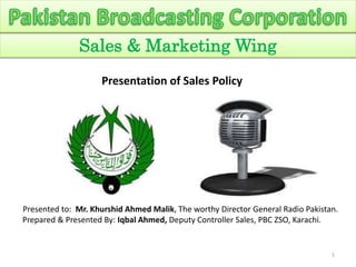 1
Sales & Marketing Wing
Presented to: Mr. Khurshid Ahmed Malik, The worthy Director General Radio Pakistan.
Prepared & Presented By: Iqbal Ahmed, Deputy Controller Sales, PBC ZSO, Karachi.
Presentation of Sales Policy
 