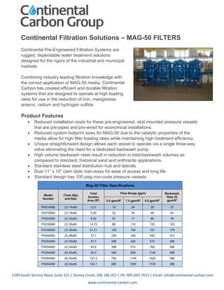 1100 South Service Road, Suite 321 | Stoney Creek, ON, L8E 0C5 | Ph: 905.643.7615 | Email: info@continental-carbon.com
www.continental-carbon.com
Continental Filtration Solutions – MAG-50 FILTERS
Continental Pre-Engineered Filtration Systems are
rugged, dependable water treatment solutions
designed for the rigors of the industrial and municipal
markets.
Combining industry leading filtration knowledge with
the correct application of MAG-50 media, Continental
Carbon has created efficient and durable filtration
systems that are designed to operate at high loading
rates for use in the reduction of iron, manganese,
arsenic, radium and hydrogen sulfide.
Product Features
 Reduced installation costs for these pre-engineered, skid mounted pressure vessels
that are pre-piped and pre-wired for economical installations.
 Reduced system footprint sizes for MAG-50 due to the catalytic properties of the
media allow for high filter loading rates while maintaining high treatment efficiency.
 Unique straightforward design allows each vessel to operate via a single three-way
valve eliminating the need for a dedicated backwash pump.
 High volume backwash rates result in reduction in total backwash volumes as
compared to standard, historical sand and anthracite applications.
 Standard stainless steel distribution hub and laterals.
 Dual 11” x 15” clam style man-ways for ease of access and long life.
 Standard design has 100 psig non-code pressure vessels.
Mag-50 Filter Specifications
Model
Number
(Tank Qty)
and Size
Total
Surface
Area (ft2
)
Flow Range (gpm) Backwash
Rate 25
gpm/ft2
6.0 gpm/ft2
7.5 gpm/ft2
9.0 gpm/ft2
PX014060 (3) 14x60 3.21 19 24 29 27
PX018060 (3) 18x60 5.30 32 40 48 44
PX024060 (3) 24x60 9.42 57 71 85 79
PX030060 (3) 30x60 14.73 88 110 133 123
PX036060 (3) 36x60 21.21 128 159 191 178
PX048060 (3) 48x60 37.7 236 339 450 315
PX054060 (3) 54x60 47.7 298 429 570 398
PX054060 (4) 54x60 63.6 398 573 760 398
PX054060 (6) 54x60 95.4 596 859 1140 398
PX054060 (8) 54x60 127.2 795 1145 1520 398
PX054060 (9) 54x60 143.1 895 1290 1720 398
 