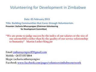 Volunteering for Development in Zimbabwe
Date: 05 February 2015
Title: Building Communities that Cares through Volunteerism.
Presenter: Zacharia Mhuruyengwe (Chairman-Volunteering
for Development Committee)
“We are prone to judge success by the index of our salaries or the size of
our automobiles rather than by the quality of our service relationship
to humanity” Martin Luther King jnr
Email zmhuruyengwe87@gmail.com
Mobile +263733573864
Skype zacharia.mhuruyengwe
Facebook www.facebook.com/pages/volunteerzimbabwenetwork
 