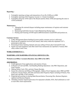 Reporting :
1. Fortnightly reporting on large cash transactions of over Rs.10.00Lacs to RBI.
2. Fortnightly reporting of GL Suspense Account to Cluster Coordinator
3. Fortnightly doing the ATM Audit of the Branch and the offsite ATM and reporting the same to
ATM coordinator.
Maintenance:
1. Managing the returned cheques including proper maintenance of registers and customer
intimation.
2. Maintaining Gold Sales Invoice Copies/Maintaining Backup tapes.
3. Printing and Checking of EOD reports (BJR/Instruments issued/EOD cash position etc.
Customer Service:
1. Lobby Management Queue handing & ensure quality customer service is delivered.
2. Resolving all complaints received (self, branch, other units) within the stipulated TAT’s
pertaining to teller area.
3. Promoting all direct banking channels and cross selling of Forex plus Card and FX Cash.
4. Ensure out ward remittances and other retail Forex transactions are reported to Treasury Mid
office within Cutoff Time.
WORK EXPERIENCE 3 :
MAHINDRA AND MAHINDRA FINANCIAL SERVICES LTD.,
Worked as an Officer Accounts (Duration: June 2005 to Oct 2007)
JOB PROFILE:
1. Credit appraisal of loan applications and sanction of loans.
2. Collection of Cash and DDs. And Handling Banking Operations. Like PDC Deposition, and
Fund Transfer.
3. Making Online Cash, CRA, and also Cheque Receipts.
4. Ensure the collection and filling of Photographs, Address Proof, Signature attest, PDD and PDC
Collection, Income Papers, Movable and Immovable Properties Papers including IT Return, Pass
Book copy and P&L of all Contracts.
5. Preparing and assisting in clearing Bank Reconciliation, Processing files, Business Registers
updation and Business Reports.
6. Attending customer inquiries/grievances for repayment schedule, SOA, final settlements as well
as such other client requirements.
 