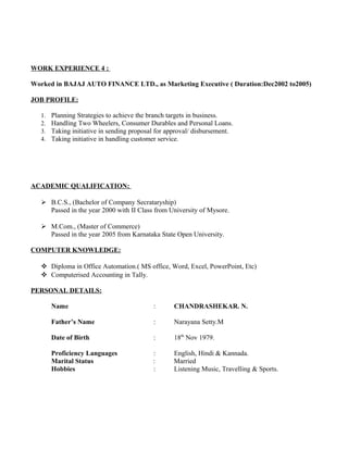 WORK EXPERIENCE 4 :
Worked in BAJAJ AUTO FINANCE LTD., as Marketing Executive ( Duration:Dec2002 to2005)
JOB PROFILE:
1. Planning Strategies to achieve the branch targets in business.
2. Handling Two Wheelers, Consumer Durables and Personal Loans.
3. Taking initiative in sending proposal for approval/ disbursement.
4. Taking initiative in handling customer service.
ACADEMIC QUALIFICATION:
 B.C.S., (Bachelor of Company Secrataryship)
Passed in the year 2000 with II Class from University of Mysore.
 M.Com., (Master of Commerce)
Passed in the year 2005 from Karnataka State Open University.
COMPUTER KNOWLEDGE:
 Diploma in Office Automation.( MS office, Word, Excel, PowerPoint, Etc)
 Computerised Accounting in Tally.
PERSONAL DETAILS:
Name : CHANDRASHEKAR. N.
Father’s Name : Narayana Setty.M
Date of Birth : 18th
Nov 1979.
Proficiency Languages : English, Hindi & Kannada.
Marital Status : Married
Hobbies : Listening Music, Travelling & Sports.
 