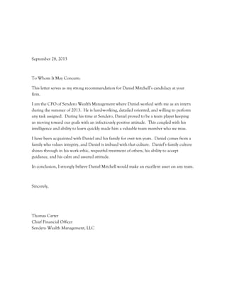 September 28, 2013
To Whom It May Concern:
This letter serves as my strong recommendation for Daniel Mitchell’s candidacy at your
firm.
I am the CFO of Sendero Wealth Management where Daniel worked with me as an intern
during the summer of 2013. He is hard-working, detailed oriented, and willing to perform
any task assigned. During his time at Sendero, Daniel proved to be a team player keeping
us moving toward our goals with an infectiously positive attitude. This coupled with his
intelligence and ability to learn quickly made him a valuable team member who we miss.
I have been acquainted with Daniel and his family for over ten years. Daniel comes from a
family who values integrity, and Daniel is imbued with that culture. Daniel’s family culture
shines through in his work ethic, respectful treatment of others, his ability to accept
guidance, and his calm and assured attitude.
In conclusion, I strongly believe Daniel Mitchell would make an excellent asset on any team.
Sincerely,
Thomas Carter
Chief Financial Officer
Sendero Wealth Management, LLC
 