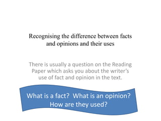 Recognising the difference between facts
and opinions and their uses
There is usually a question on the Reading
Paper which asks you about the writer’s
use of fact and opinion in the text.
What is a fact? What is an opinion?
How are they used?
 