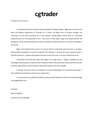 To whom it may concern:
I am pleased to write this letter of recommendation for Edgar Chalilov. Edgar was an intern in the
Sales and Support Department at CGTrader for 1 month. He began here as content manager and
continued to serve with increasing skill in that capacity. During Edgar's service with us I interacted
frequently with him and depended on him. Very much a team player, Edgar was always positive and
easygoing. He was keenly devoted to his work, but being a real people person, he was also enjoyable to
be around.
Edgar demonstrated from early in his tenure that he understood what business is all about.
Almost without exception, he put the customer first, feeling as I do that the key to good business is
satisfied customers. I suppose doing well in business is easy if you are, as he was, efficient by nature.
I would like to be very clear about why Edgar is no longer with us. Edgar is available for new
challenges only because of his desire to learn and grow further. We would have loved to see him stay, but
certainly understand his need to advance beyond the positions we have available.
In closing, let me say I have no hesitation in recommending Edgar for any position pertaining. I
feel confident he would be an asset to your organization.
In case you have any additional questions, please do not hesitate to contact me directly through
mantas@cgtrader.com
Sincerely,
Mantas Bliūdžius
Customer Success Manager
 