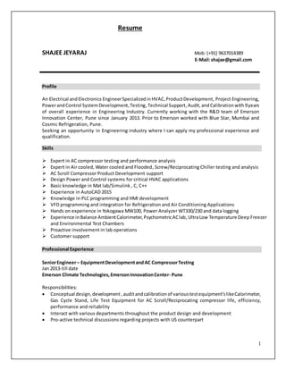 1
Resume
SHAJEE JEYARAJ Mob: (+91) 9637014389
E-Mail:shajae@gmail.com
Profile
An Electrical andElectronics EngineerSpecializedinHVAC,ProductDevelopment, Project Engineering,
PowerandControl SystemDevelopment,Testing,Technical Support, Audit,andCalibrationwith 9years
of overall experience in Engineering Industry. Currently working with the R&D team of Emerson
Innovation Center, Pune since January 2013. Prior to Emerson worked with Blue Star, Mumbai and
Cosmic Refrigeration, Pune.
Seeking an opportunity in Engineering industry where I can apply my professional experience and
qualification.
Skills
 Expert in AC compressor testing and performance analysis
 Expert in Air cooled, Water cooled and Flooded, Screw/Reciprocating Chiller testing and analysis
 AC Scroll Compressor Product Development support
 Design Power and Control systems for critical HVAC applications
 Basic knowledge in Mat lab/Simulink , C, C++
 Experience in AutoCAD 2015
 Knowledge in PLC programming and HMI development
 VFD programming and integration for Refrigeration and Air Conditioning Applications
 Hands on experience in Yokogawa MW100, Power Analyzer WT330/230 and data logging
 Experience inBalance AmbientCalorimeter,PsychometricAClab,UltraLow Temperature Deep Freezer
and Environmental Test Chambers
 Proactive involvement in lab operations
 Customer support
Professional Experience
SeniorEngineer– EquipmentDevelopmentand AC CompressorTesting
Jan 2013-till date
Emerson Climate Technologies,EmersonInnovationCenter- Pune
Responsibilities:
 Conceptual design, development,auditandcalibration of varioustestequipment’slikeCalorimeter,
Gas Cycle Stand, Life Test Equipment for AC Scroll/Reciprocating compressor life, efficiency,
performance and reliability
 Interact with various departments throughout the product design and development
 Pro-active technical discussions regarding projects with US counterpart
 