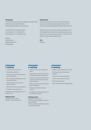 1. samling
•	 Introduktion til uddannelsen.
•	 Filosofien bag coaching.
•	 Coaching som undervisningsmetode
og som ledelsesstil.
•	 Den coachende samtales faser, teknik
og spørgsmålstyper.
•	 Demonstration af en coachende
samtale i praksis.
•	 Observation, diskussion og refleksion.
•	 Træning i coachende samtaler.
Nedsættelse af arbejdsgrupper med 3-4
trænere i hver.
Mellemperiode 1
Arbejdsgrupperne mødes.
Træning i coachende samtaler.
2. samling
•	 Introduktion til coaching på gulvet/
banen.
•	 Videoanalyser af coachende trænere
i praksis. Observation og refleksion.
•	 Hvordan kan træneren implementere
coaching i sit eget virke som træne
på gulvet/banen?
•	 Brug af kompetencekort i coachende
udviklingssamtaler.
•	 Træning i coachende udviklings-
samtaler.
•	 Kortlægning af trænerens egen profil
som coachende træner.
Mellemperiode 2
Arbejdsgrupperne mødes.
Træning og videooptagelser i coaching
på gulvet/banen.
Træning i coachende udviklingssamtaler
via kompetencekortet.
3. samling
•	 Opfølgning på arbejdsgrupper og video.
•	 Teamcoaching, styring og spørge-
teknikker.
•	 Model for teamudviklingssamtaler.
•	 Træning i teamcoaching / rollespil.
•	 Opsamling og afslutning.
•	 Plan for videre forløb for arbejdsgrupper.
Tid og sted
Alle modulerne er fra torsdag kl. 18.00 og til fredag kl. 16.00.
Undervisningen foregår i Brøndby.
Overnatning er inkluderet i kursusprisen.
1. samling den 8.-9. september 2016
2. samling den 13.-14. oktober 2016
3. samling den 10.-11. november 2016
Adresse:
Idrættens Hus
Brøndby Stadion 20
2605 Brøndby
Undervisere
Carsten Hvid Hansen er cand. scient Ph.D idræt med
speciale i sportspsykologi og talentudvikling. Han er
ansat som sportspsykologisk konsulent i Team Danmark.
Jakob Hansen er cand. scient i idræt og psykologi og har
en European Masteruddannelse i sportspsykologi. Han er
ansat som sportspsykologisk konsulent i Team Danmark
og har en bred undervisningserfaring.
Pris
12.000 kr.
 