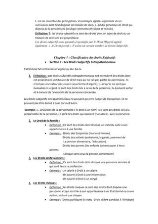 C’est un ensemble des prérogatives, d’avantages appelés également droits
individuels dont peut disposer un titulaire de droit, c-.ad des personnes de Droit qui
dispose de la personnalité juridique (personne physique et morale).
Définition 2: les droits subjectifs ce sont des droits dont un sujet de droit ou un
titulaire de droit ont est propriétaire.
Les droits subjectifs sont garantis et protégés par le Droit Objectif appelé
également « le Droit positif ». Il existe un certain nombre de Droits Subjectifs.
Chapitre 1 : Classification des droits Subjectifs
 Section 1 : Les Droits Subjectifs Extrapatrimoniaux
Patrimoine fait référence à l’argent ou des biens.
1. Définition : par droits subjectifs extrapatrimoniaux ont entendent des droits dont
est propriétaire un titulaire de droit mais qui ne fait pas partie de patrimoine. Ils
n’ont pas une valeur pécuniaire (sous forme d’argent), c-.ad qu’ils ne sont pas
évaluable en argent ce sont des droits liés à la vie de la personne, ils évoluent au fur
et à mesure de l’évolution de la personne concernée.
Les droits subjectifs extrapatrimoniaux ne peuvent pas être l’objet de transaction. Et ne
peuvent pas être donné à quel qu’un d’autre.
Exemple : 1. Les Droits de la personnalité (-le droit à un nom) : ce sont des droits liés à la
personnalité de la personne, ce sont des droits qui naissent (naissance), avec la personne.
2. Le Droit de la famille :
 Définition : Ce sont des droits dont dispose un individu suite à son
appartenance à une famille.
 Exemple : - Droits des Conjointes (marie et femme).
-Droits des enfants (entretenir, la garde, paiement de
La pension alimentaire, l’éducation).
-Droits des parents (les enfants doivent payer à leurs
parents
Lorsque sont vieux la pension alimentaire).
3. Les Droits professionnels :
 Définition : Ce sont des droits dont dispose une personne donnée et
qui sont liés à sa profession.
 Exemple : -Un salarié à Droit à un salaire.
-Un salarié à Droit à une information.
-Un salarié à Droit à un congé.
4. Les Droits civiques :
 Définition : les droits civiques ce sont des droits dont dispose une
personne, et qui sont liés à son appartenance à un Etat donné ou à une
nation, en tant que citoyen.
 Exemple : -Droits politiques (la vote, -Droit d’être candidat à l’élection)
 