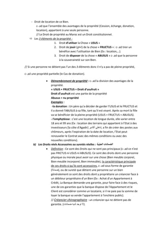 - Droit de location de ce Bien.
c-.ad que l’ensemble des avantages de la propriété (Cession, échange, donation,
location), appartient à une seule personne.
// Le Droit de propriété au Maroc est un Droit constitutionnel.
 Les 3 éléments de la propriété :
1. Droit d’utiliser la Chose « USUS »
2. Droit de jouir (‫)إندفع‬ de la chose « FRUCTUS » : c-.ad tirer un
bénéfice avec l’utilisation de Bien (Ex : location,…).
3. Droit de disposer de la chose « ABUSUS » c-.ad que la personne
à la souveraineté sur son Bien.
// Si une personne ne détient pas l’un des 3 éléments donc il n’y a pas de pleine propriété,
c-.ad une propriété partielle (le Cas de donation).
 Démembrement de propriété : c-.ad la division des avantages de la
propriété.
« USUS + FRUCTUS = Droit d’usufruit »
Droit d’usufruit est une partie de la propriété
Abusus = nu propriété
Exemples :
-la donation : Un père qu’a décider de garder l’USUS et le FRUCTUS et
il a donné l’ABUSUS à sa fille, tant qu’il est vivant. Après sa mort la fille
va se bénéficier de la pleine propriété (USUS + FRUCTUS + ABUSUS).
- l’emphytéose : c’est une location de longue durée, elle varier entre
18 ans et 99 ans (Ex : location des terrains qui appartient à l’Etat à des
investisseurs [la côte d’Agadir] ‫أكادير‬ ‫,شاطئ‬ a fin de créer des postes aux
chômeurs, après l’expiration de la date de location, l’Etat peut
renouveler le Contrat avec des mêmes conditions ou avec des
nouvelles conditions).
b) Les Droits réels Accessoires ou suretés réelles : ‫العينية‬ ‫الضمانات‬
 Définition : Ce sont des Droits qui ne sont pas principaux (c-.ad ce n’est
pas FRICTUS ni USUS ni ABUSUS). Ce sont des droits dont une personne
physique ou morale peut avoir sur une chose (Bien meuble corporel,
Bien meuble incorporel, Bien immeuble), la caractéristique principale
de ces droits si qu’ils sont accessoires, c-.ad sous forme de garantie
(‫,)ضمانة‬ ou de sureté que détient une personne sur un bien
généralement ce sont des droits dont y propriétaire un créancier face à
un débiteur propriétaire d’un Bien (Ex : Achat d’un Appartement à
Crédit, La Banque demande une garantie, pour faire face à des risques,
une de ces garanties que la banque dispose de l’Appartement et le
Client est considérer comme un locataire, si il ne paie pas la somme de
loyer la banque va vende l’appartement à l’enchère public).
// Créancier chirographaire : un créancier qui ne détient pas de
garantie. (‫ضمانات‬ ‫لديه‬ ‫توجد‬ ‫.)ال‬
 