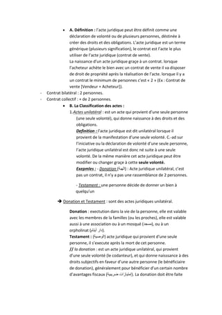  A. Définition : l’acte juridique peut être définit comme une
déclaration de volonté ou de plusieurs personnes, déstinée à
créer des droits et des obligations. L’acte juridique est un terme
générique (plusieurs signification), le contrat est l’acte le plus
utiliser de l’acte juridique (contrat de vente).
La naissance d’un acte juridique graçe à un contrat. lorsque
l’acheteur achète le bien avec un contrat de vente il va disposer
de droit de propriété après la réalisation de l’acte. lorsque il y a
un contrat le minimum de personnes c’est « 2 » (Ex : Contrat de
vente [Vendeur + Acheteur]).
- Contrat bilatéral : 2 personnes.
- Contrat collectif : + de 2 personnes.
 B. La Classification des actes :
1.Actes unilatéral : est un acte qui provient d’une seule personne
(une seule volonté), qui donne naissance à des droits et des
obligations.
Definition : l’acte juridique est dit unilatéral lorsque il
provient de la manifestation d’une seule volonté. C.-ad sur
l’iniciative ou la déclaration de volonté d’une seule personne,
l’acte juridique unilatéral est donc né suite à une seule
volonté. De la même manière cet acte juridique peut être
modifier ou changer graçe à cette seule volonté.
Exepmles : - Donation (‫)الهبة‬ : Acte juridique unilatéral, c’est
pas un contrat, il n’y a pas une rassemblance de 2 personnes.
- Testament : une personne décide de donner un bien à
quelqu’un
 Donation et Testament : sont des actes juridiques unilatéral.
Donation : exectution dans la vie de la personne, elle est valable
avec les membres de la familles (ou les proches), elle est valable
aussi à une association ou à un mosqué (‫,)مسجد‬ ou à un
orpholinat (‫أيتام‬ ‫.)دار‬
Testament : (‫)الوصية‬ acte juridique qui provient d’une seule
personne, il s’execute après la mort de cet personne.
// la donation : est un acte juridique unilatéral, qui provient
d’une seule volonté (le codanteur), et qui donne naisssance à des
droits subjectifs en faveur d’une autre personne (le bénéficiaire
de donation), généralement pour bénéficier d’un certain nombre
d’avantages fiscaux (‫ضريبية‬ ‫.)إمتيازات‬ La donation doit être faite
 