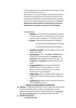 entre deux personnes qui sont liés par un lien de sang (‫دم‬ ‫)قرابة‬ ou
un lien familial (sœur, frère, fils,…).
// le testament : est un acte juridique unilatéral qui provient de
la volonté d’une seule personne (le testateur) en faveur d’une
eutre personne (bénéficiare de testament) et donne l’execution
aura lieu que lors du partage de la scuccesion (‫,)الميراث‬ donc la
donation est executer durant la vie de donateur, alors que le
testament ne sera executer qu’après la mort de testateur.
2.Actes bilatéral :
a. Definition : un contrat est la manifestation de volonté
de moins 2 personnes, la naissance du contrat ne peut
avoir lieu que sur la pase de « 2 » volontés au moins.
b. Exemple : -Contrat de vente (Acheteur et Vendeur).
-Contrat de location (propriétaire et locataire).
-Contrat de travail (employé et employeur).
c. Conditions de validité : il ya 4 principes pour qu’un acte
bilatéral soit valide :
 Consentement (‫)الرضا‬ : - de vendre et l’acheteur dans
le cadre d’une contrat de vente, -de locataire et de
propriétaire dans le cadre de contrat de location, -de
l’employeur et l’employé dans le cadre de contrat de
travail.
 La Capacité (‫)األهلية‬ : les contractons doivent être
capable (majeur = + 18 ans au Maroc), c-.ad si la
personne n’a pas un age de 18 ans il n’y a pas de
contrat sauf si il ya une exception.
 L’objet (‫)الهدف‬ : dans le contrat de travail, l’objet est le
travail, dans le cadre de contrat de vente, l’objet est la
vente.
 La Cause (‫)السبب‬ : pourquoi vous avez conclu le contrat ?
(travail, habitation, vente,…).
 Section 2 : Les Faits juridiques : (‫القانونية‬ ‫)الوقائع‬
A. Définition : il s’agit des événements, ou des incidents qui donnent lieu à
des droits subjectifs, les faits juridiques par opposition aux actes
juridiques ne dépendent pas de la volonté des personnes. Ce sont des
faits qui ne dépendent pas de la volonté des titulaires de droit.
B. Classification des faits :
1.Les faits de la nature :
 