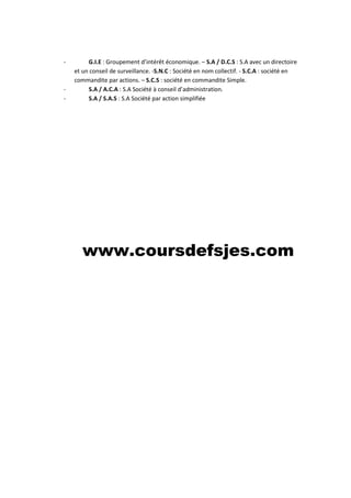 - G.I.E : Groupement d’intérêt économique. – S.A / D.C.S : S.A avec un directoire
et un conseil de surveillance. -S.N.C : Société en nom collectif. - S.C.A : société en
commandite par actions. – S.C.S : société en commandite Simple.
- S.A / A.C.A : S.A Société à conseil d’administration.
- S.A / S.A.S : S.A Société par action simplifiée
www.coursdefsjes.com
 