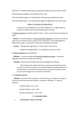 Droit Fiscal : il compose de deux parties, ce qui paye l’impôt et celui qui le collecte (l’Etat).
Droits de finances publiques : la loi de finance (‫المالية‬ ‫قانون‬) .
Droits des libertés publiques : le Droit d’opinion et d’expression (la liberté de presse).
Droit International Public : c’est l’ensemble des règles qui réglemente la vie entre les pays.
Section 2 : Caractères de la règle de Droit
- La règle de Droit est Obligatoire (Un Caractère Obligatoire) : La règle de droit est
faite pour la respecter par les personnes physiques et morales.
A / Règles impératives (ou d’ordre public) ‫العام‬ ‫:النظام‬ c.-ad on n’a pas le choix de respecter ces
règles.
Définition : Ce sont des règles qui s’imposent de façon obligatoire et impérative à toutes les
personnes, ils n’ont pas le choix au niveau de leurs application, on l’est appel également
Règles d’ordre public, c-.ad qui assure la sécurité et la stabilité de la société.
Exemples : - Exemple d’une règle pénale : * Celui qui vole, * Celui qui tue.
- Exemple d’une règle familiale : * le mariage avec la mère ou la sœur.
B / Règles Supplétives (ou interprétative)
Définition : Ce sont des règles dont le caractère obligatoire est léger, c.-ad que leur
application est laissée à la volonté des personnes.
Exemples : Le Domaine de ces règles est le droit des obligations et Contrats,
- Dans le Cadre d’une opération de Vente, en principe la livraison doit se faire
sur le lieu ou la chose est vendue, mais exceptionnellement les parties (Acheteur et
Vendeur) peuvent se mettent d’accord pour que la livraison se met dans un autre
lieu autre que le magasin de vente (livraison à domicile).
C / Le Caractère coercitif :
Définition : Coercitif veut dire sanctionner, autrement dit qui ne respect pas la règle de
droit et sanctionné par les pouvoirs publics, à cet égard, en distingue « 3 » types de
Sanctions :
- Sanctions Civiles : ‫المدنية‬ ‫العقوبات‬
- Sanctions pénales : ‫الجنائية‬ ‫العقوبات‬
- Sanctions disciplinaires : ‫التأديبية‬ ‫العقوبات‬
1 – Les Sanctions Civiles :
 Celles destinées à réparer le dommage :
 
