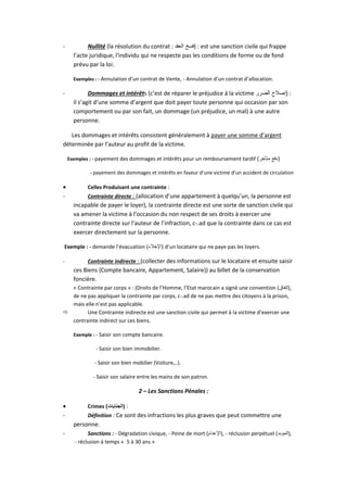- Nullité (la résolution du contrat : ‫الع‬ ‫فسخ‬‫قد‬ ) : est une sanction civile qui frappe
l’acte juridique, l'individu qui ne respecte pas les conditions de forme ou de fond
prévu par la loi.
Exemples : - Annulation d’un contrat de Vente, - Annulation d’un contrat d’allocation.
- Dommages et intérêts (c’est de réparer le préjudice à la victime ‫الضرر‬ ‫)إصالح‬ :
il s’agit d’une somme d’argent que doit payer toute personne qui occasion par son
comportement ou par son fait, un dommage (un préjudice, un mal) à une autre
personne.
Les dommages et intérêts consistent généralement à payer une somme d’argent
déterminée par l’auteur au profit de la victime.
Exemples : - payement des dommages et intérêts pour un remboursement tardif (‫متأخر‬ ‫دفع‬)
- payement des dommages et intérêts en faveur d’une victime d’un accident de circulation
 Celles Produisant une contrainte :
- Contrainte directe : (allocation d’une appartement à quelqu’un, la personne est
incapable de payer le loyer), la contrainte directe est une sorte de sanction civile qui
va amener la victime à l’occasion du non respect de ses droits à exercer une
contrainte directe sur l’auteur de l’infraction, c-.ad que la contrainte dans ce cas est
exercer directement sur la personne.
Exemple : - demande l’évacuation (‫)اإلخالء‬ d’un locataire qui ne paye pas les loyers.
- Contrainte indirecte : (collecter des informations sur le locataire et ensuite saisir
ces Biens {Compte bancaire, Appartement, Salaire}) au billet de la conservation
foncière.
« Contrainte par corps » : (Droits de l’Homme, l’Etat marocain a signé une convention (‫,)إتفاق‬
de ne pas appliquer la contrainte par corps, c-.ad de ne pas mettre des citoyens à la prison,
mais elle n’est pas applicable.
 Une Contrainte indirecte est une sanction civile qui permet à la victime d’exercer une
contrainte indirect sur ces biens.
Exemple : - Saisir son compte bancaire.
- Saisir son bien immobilier.
- Saisir son bien mobilier (Voiture,..).
- Saisir son salaire entre les mains de son patron.
2 – Les Sanctions Pénales :
 Crimes (‫الجنايات‬) :
- Définition : Ce sont des infractions les plus graves que peut commettre une
personne.
- Sanctions : - Dégradation civique, - Peine de mort (‫,)اإلعدام‬ - réclusion perpétuel (‫,)المؤبد‬
- réclusion à temps « 5 à 30 ans »
 