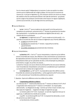 fur et a mesure après l’indépendance la coutume n’a plus son poids et sa valeur
comme source traditionnelle de la règle juridique. De nous jours la coutume est
reconnu (‫بها‬ ‫)معترف‬ par le législateur (‫)المشرع‬ marocain comme une source au niveau
des relations entre les commerçants (Article 3 de Code de Commerce : qui prévoit
que les usages et les pratiques commerciales reste toujours en vigueur {appliquer},
comme source de Droit, en cas de litige entre les commerçants.
 Sources Modernes :
1. La Loi : c’est la 1ère
source moderne du droit positif, la loi fait partie de la
compétence du parlement, autrement dit la 1ère
fonction du parlement (la chambre
des représentants + la chambre des conseillers) est légiféré (faire de lois) c-.ad
création de loi en cas de besoin.
2. Le règlement : le règlement est la 2ème
source moderne du droit positif, « 3 »
autorités on le droit de créer de loi à travers le règlement sous 3 formes différentes
 Le Dahir qui provient du Roi
 Les Décrets (qui provient du 1er
ministre : Aujourd’hui le chef du
gouvernement)
 Les arrêtés ministériels (qui proviennent des ministres).
 Sources Interprétatives :
1. La Doctrine (‫)الفقه‬ : c’est la 1ère
source interprétative, la doctrine qu’est définie
comme l’ensemble des travaux, des réflexions et des commentaires qui proviennent
des Spécialistes de Droit à l’occasion de l’interprétation d’une loi donnée. Il s’agit des
interprétations faites par les spécialistes de droit, à titre d’exemple les professeurs
universitaires, le juges, les juristes, les avocats, …
La doctrine n’est pas une source directe du droit positif (c’est une source indirecte),
mais l’ensemble des interprétations sont prisent en considération par le parlement
au moment de la création de la règle de Droit.
2. La Jurisprudence (‫القضائي‬ ‫)االجتهاد‬ : la jurisprudence peut être définie comme
l’ensemble des solutions jurisprudentielles, c-.ad les jugements (‫)األحكام‬ et les arrêtés
(‫,)القرارات‬ prononcés par l’ensemble des juridictions du royaume
? : Question : Quel est la différence entre les arrêtés et les arrêtes.
A. L’organisation judiciaire au Maroc :
Les tribunaux de 1ère
instance (67 tribunaux de 1ère
instance au Maroc) ‫اإلبتدائية‬ ‫المحاكم‬
L’organisation des tribunaux de 1ère
instance (-Le Président : les responsables
administratifs, -Les Magistrats de siège : nommer par le Roi à travers le Dahir, il ya
deux types de magistrats : - magistrats de siège et magistrats qui juge.
- Le ministre public (‫العامة‬ ‫)النيابة‬ : le parquet : ce sont des magistrats mais qui ne
jugent pas, ils défendent les intérêts de la société.
- Le greffe : le secrétariat greffe ‫الضبط‬ ‫كتابة‬ : ils reçoivent les demandes, ce sont
des personnes qui aident le juge.
- Le Secrétariat du ministre public :
 