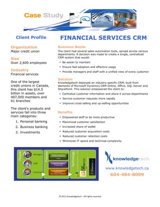 Client Profile             FINANCIAL SERVICES CRM
Organization                      Business Needs
Major credit union                The client had several sales automation tools, spread across various
                                  departments. A decision was made to create a single, centralized
                                  CRM system that would:
Size 
Over 2,600 employees               • Be easier to maintain
                                   • Ensure fast adoption and effective usage
Industry                           • Provide managers and staff with a unified view of every customer
Financial services
                                  Solution 
One of the largest                Knowledgetech deployed an industry-specific CRM, built from
credit unions in Canada,          elements of Microsoft Dynamics CRM Online, Office, SQL Server and
this client has $14.5             SharePoint. This solution empowered the client to:
billion in assets, over            • Centralize customer information and share it across departments
407,000 members and                • Service customer requests more rapidly
61 branches
                                   • Improve cross-selling and up-selling opportunities

The client’s products and
services fall into three          Benefits
main categories:                   • Empowered staff to be more productive
        1. Personal banking        • Maximized customer satisfaction
        2. Business banking        • Increased share of wallet

        3. Investments             • Reduced customer acquisition costs 
                                   • Reduced customer retention costs 
                                   • Minimized IT spend and technical complexity
                                                                                           




                                                                             
                                                                                www.knowledgetech.ca
                                                                                  604-484-8099 
                                                                        
                                                                                                          



                                  © 2011 Knowledgetech – All rights reserved 
 