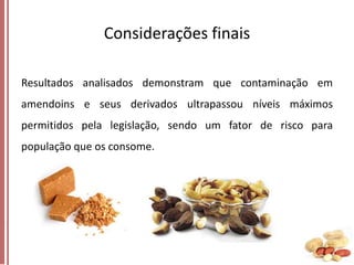 Considerações finais
Resultados analisados demonstram que contaminação em

amendoins e seus derivados ultrapassou níveis máximos
permitidos pela legislação, sendo um fator de risco para
população que os consome.

 
